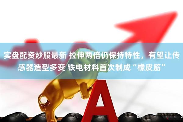 实盘配资炒股最新 拉伸两倍仍保持特性，有望让传感器造型多变 铁电材料首次制成“橡皮筋”