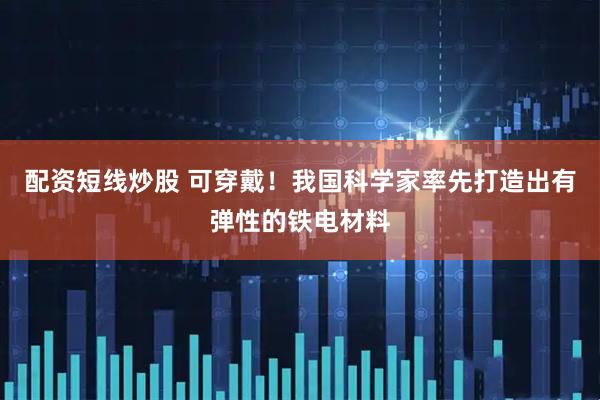 配资短线炒股 可穿戴！我国科学家率先打造出有弹性的铁电材料