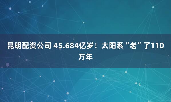 昆明配资公司 45.684亿岁！太阳系“老”了110万年