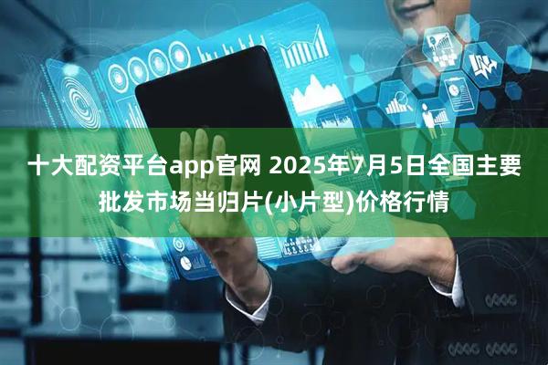 十大配资平台app官网 2025年7月5日全国主要批发市场当归片(小片型)价格行情