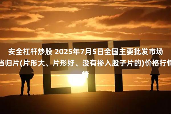 安全杠杆炒股 2025年7月5日全国主要批发市场当归片(片形大、片形好、没有掺入股子片的)价格行情