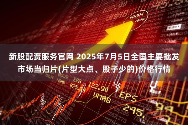 新股配资服务官网 2025年7月5日全国主要批发市场当归片(片型大点、股子少的)价格行情