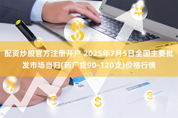 配资炒股官方注册开户 2025年7月5日全国主要批发市场当归(药厂货90-120支)价格行情