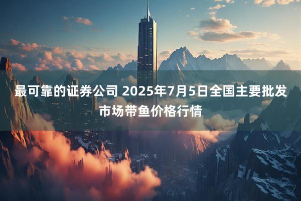 最可靠的证券公司 2025年7月5日全国主要批发市场带鱼价格行情