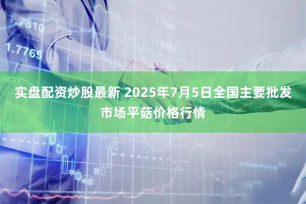 实盘配资炒股最新 2025年7月5日全国主要批发市场平菇价格行情