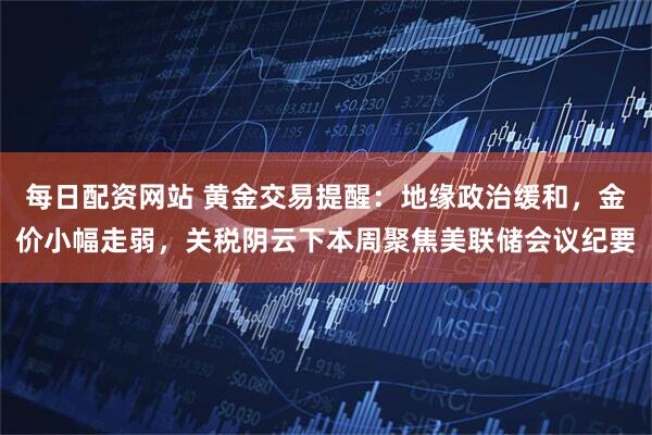 每日配资网站 黄金交易提醒：地缘政治缓和，金价小幅走弱，关税阴云下本周聚焦美联储会议纪要