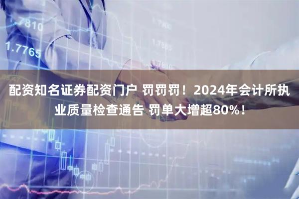 配资知名证券配资门户 罚罚罚！2024年会计所执业质量检查通告 罚单大增超80%！