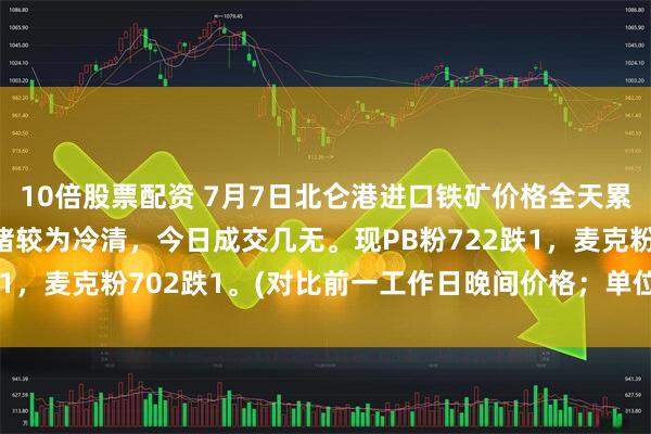 10倍股票配资 7月7日北仑港进口铁矿价格全天累计下跌1，市场交投情绪较为冷清，今日成交几无。现PB粉722跌1，麦克粉702跌1。(对比前一工作日晚间价格；单位：元/湿吨)