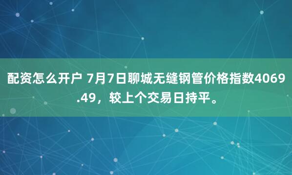配资怎么开户 7月7日聊城无缝钢管价格指数4069.49，较上个交易日持平。