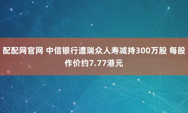 配配网官网 中信银行遭瑞众人寿减持300万股 每股作价约7.77港元