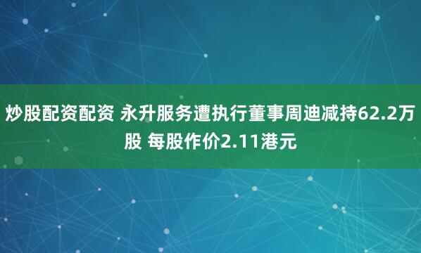 炒股配资配资 永升服务遭执行董事周迪减持62.2万股 每股作价2.11港元