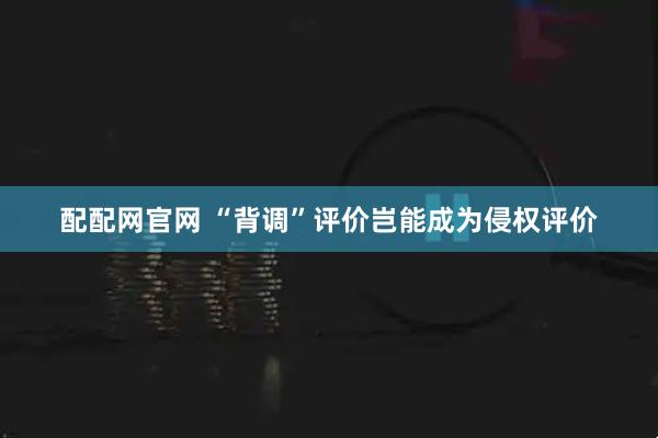 配配网官网 “背调”评价岂能成为侵权评价