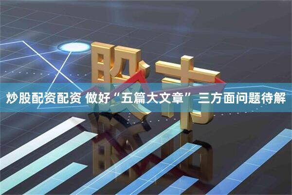 炒股配资配资 做好“五篇大文章” 三方面问题待解