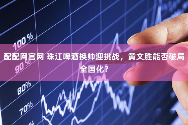配配网官网 珠江啤酒换帅迎挑战，黄文胜能否破局全国化？