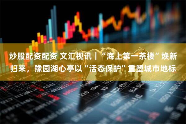 炒股配资配资 文汇视讯｜“海上第一茶楼”焕新归来，豫园湖心亭以“活态保护”重塑城市地标