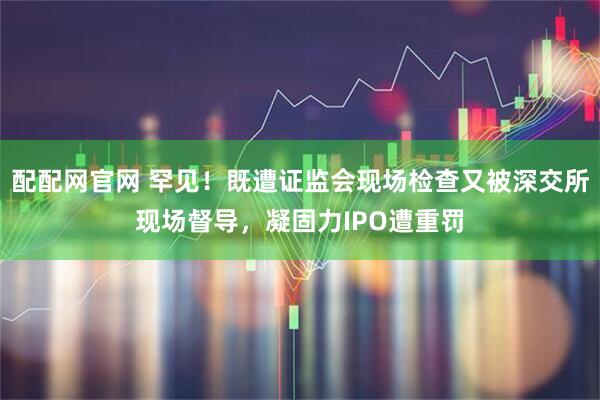 配配网官网 罕见！既遭证监会现场检查又被深交所现场督导，凝固力IPO遭重罚