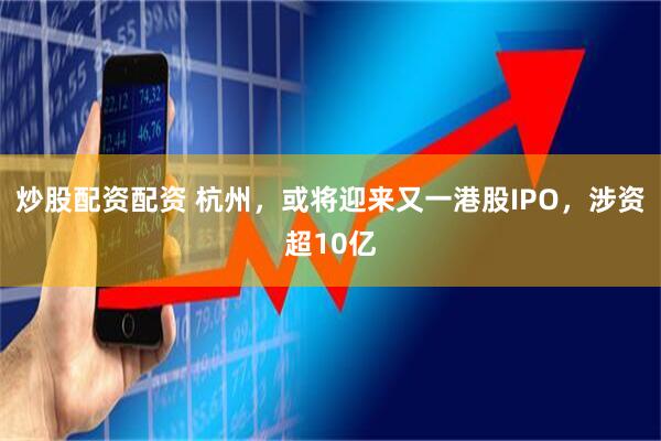炒股配资配资 杭州，或将迎来又一港股IPO，涉资超10亿