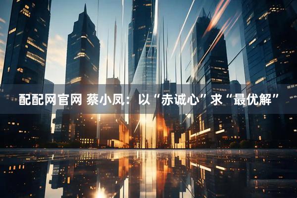 配配网官网 蔡小凤：以“赤诚心”求“最优解”
