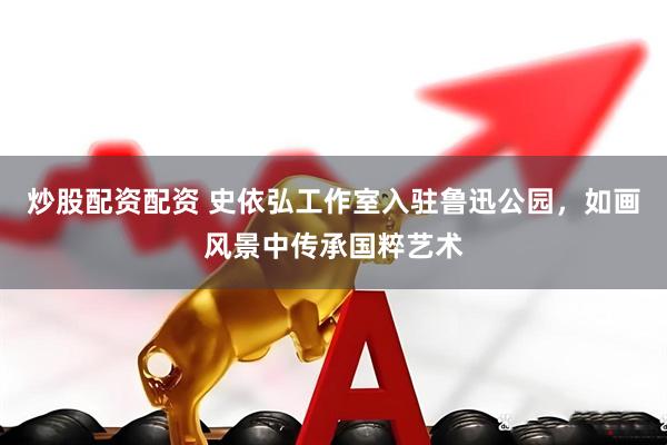 炒股配资配资 史依弘工作室入驻鲁迅公园，如画风景中传承国粹艺术