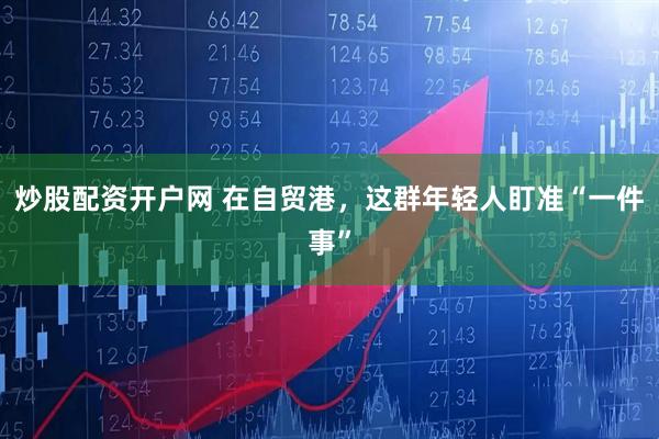 炒股配资开户网 在自贸港，这群年轻人盯准“一件事”