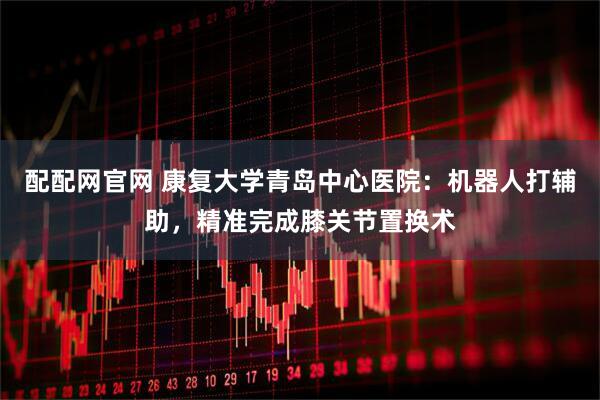 配配网官网 康复大学青岛中心医院：机器人打辅助，精准完成膝关节置换术