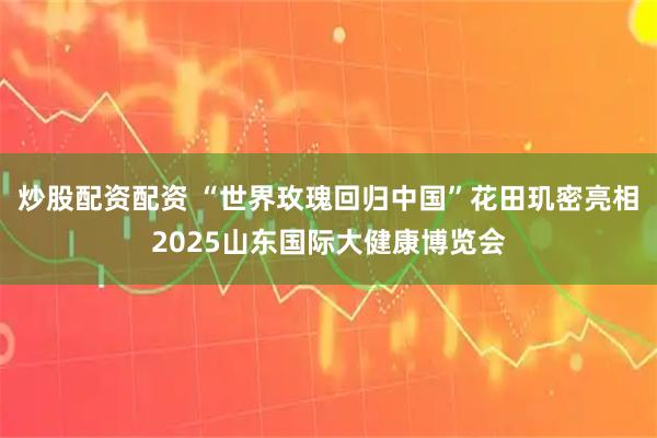 炒股配资配资 “世界玫瑰回归中国”花田玑密亮相2025山东国际大健康博览会