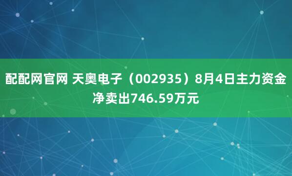 配配网官网 天奥电子（002935）8月4日主力资金净卖出746.59万元