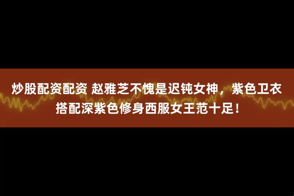 炒股配资配资 赵雅芝不愧是迟钝女神,紫色卫衣搭配深紫色修身西服女王范十足!