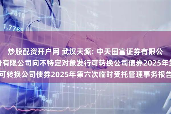 炒股配资开户网 武汉天源: 中天国富证券有限公司关于武汉天源集团股份有限公司向不特定对象发行可转换公司债券2025年第六次临时受托管理事务报告