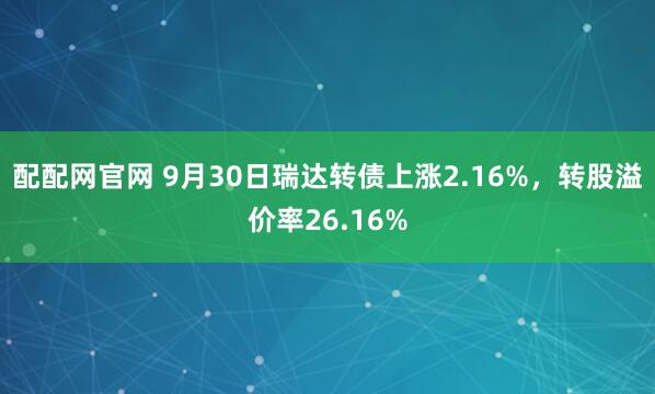 配配网官网 9月30日瑞达转债上涨2.16%,转股溢价率26.16%