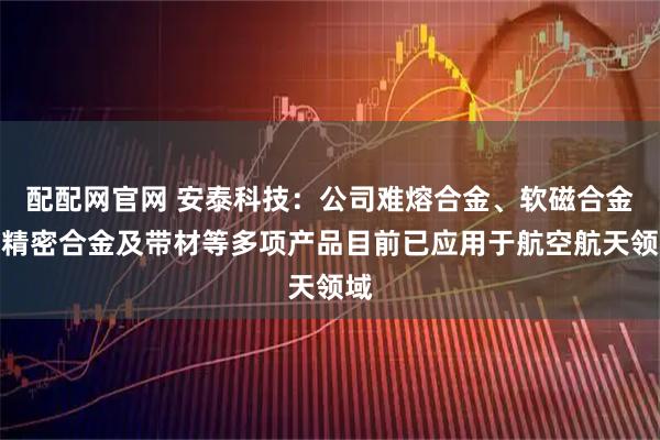 配配网官网 安泰科技:公司难熔合金、软磁合金、精密合金及带材等多项产品目前已应用于航空航天领域
