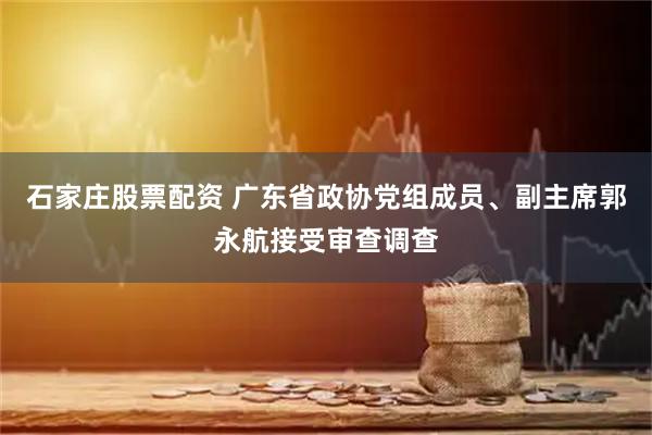 石家庄股票配资 广东省政协党组成员、副主席郭永航接受审查调查