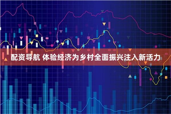 配资导航 体验经济为乡村全面振兴注入新活力