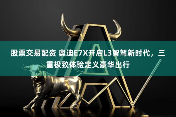 股票交易配资 奥迪E7X开启L3智驾新时代，三重极致体验定义豪华出行