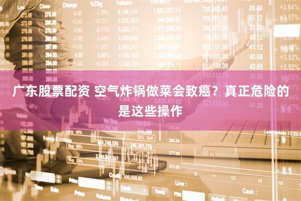 广东股票配资 空气炸锅做菜会致癌？真正危险的是这些操作