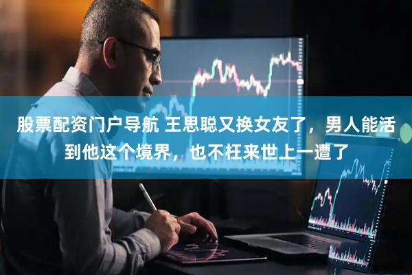 股票配资门户导航 王思聪又换女友了，男人能活到他这个境界，也不枉来世上一遭了
