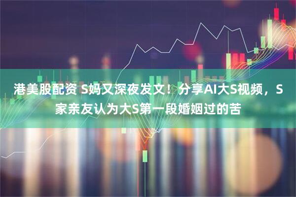 港美股配资 S妈又深夜发文！分享AI大S视频，S家亲友认为大S第一段婚姻过的苦