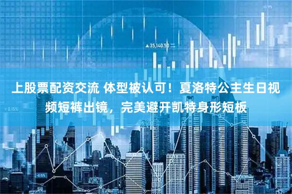 上股票配资交流 体型被认可！夏洛特公主生日视频短裤出镜，完美避开凯特身形短板