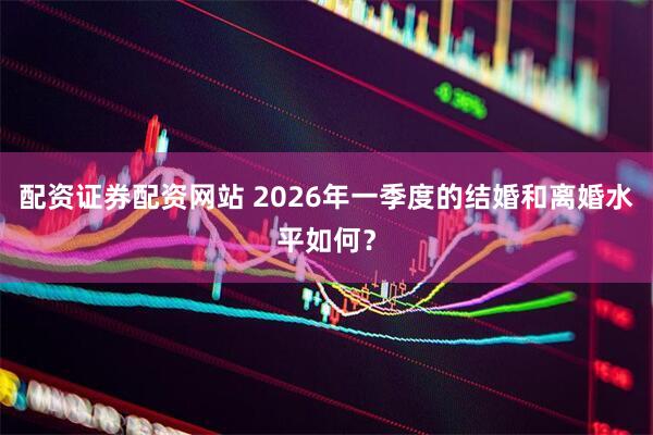 配资证券配资网站 2026年一季度的结婚和离婚水平如何？