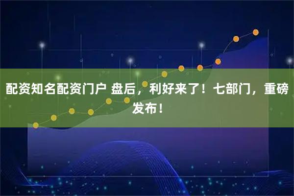 配资知名配资门户 盘后，利好来了！七部门，重磅发布！