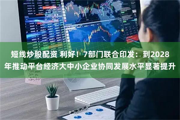 短线炒股配资 利好！7部门联合印发：到2028年推动平台经济大中小企业协同发展水平显著提升