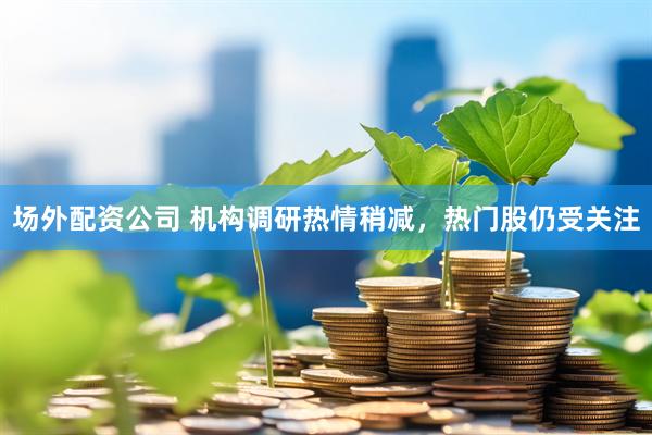 场外配资公司 机构调研热情稍减，热门股仍受关注