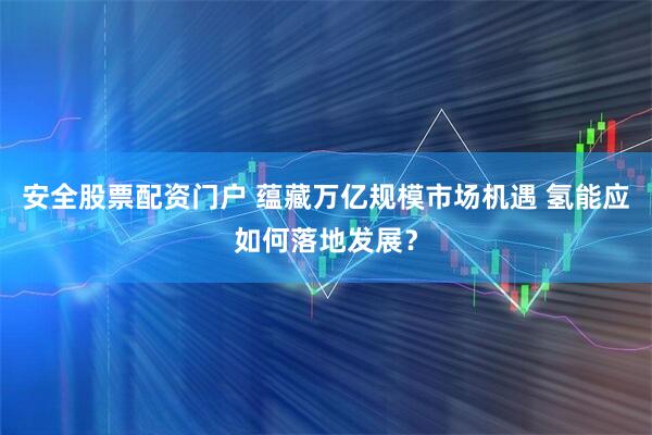 安全股票配资门户 蕴藏万亿规模市场机遇 氢能应如何落地发展？