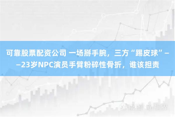 可靠股票配资公司 一场掰手腕，三方“踢皮球”——23岁NPC演员手臂粉碎性骨折，谁该担责